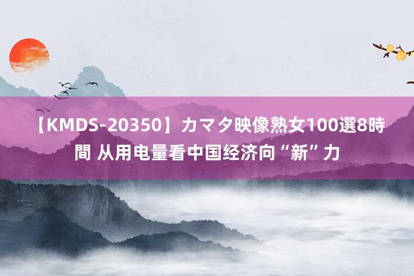 【KMDS-20350】カマタ映像熟女100選8時間 从用电量看中国经济向“新”力