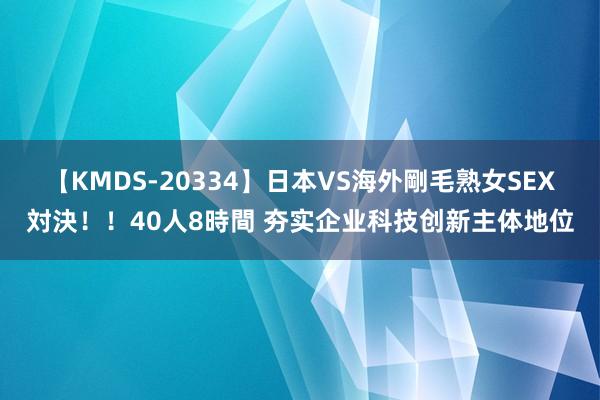 【KMDS-20334】日本VS海外剛毛熟女SEX対決！！40人8時間 夯实企业科技创新主体地位