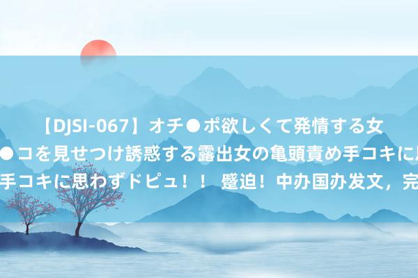 【DJSI-067】オチ●ポ欲しくて発情する女たち ところ構わずオマ●コを見せつけ誘惑する露出女の亀頭責め手コキに思わずドピュ！！ 蹙迫！中办国办发文，完善商场准入轨制