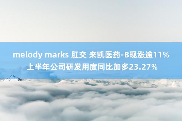 melody marks 肛交 来凯医药-B现涨逾11% 上半年公司研发用度同比加多23.27%