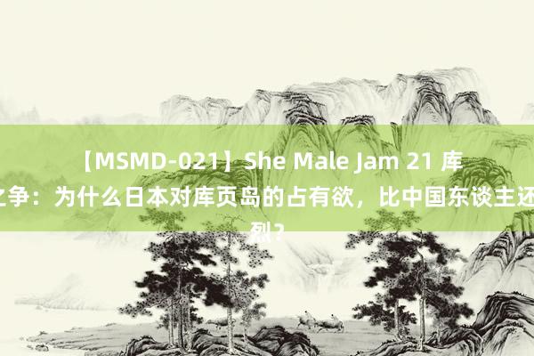 【MSMD-021】She Male Jam 21 库页岛之争：为什么日本对库页岛的占有欲，比中国东谈主还强烈？