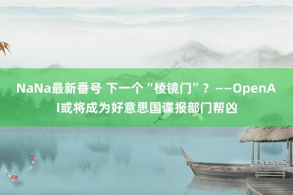 NaNa最新番号 下一个“棱镜门”？——OpenAI或将成为好意思国谍报部门帮凶