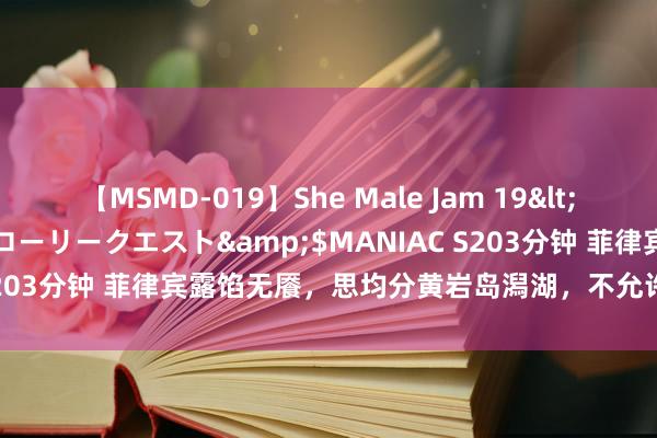 【MSMD-019】She Male Jam 19</a>2008-08-04グローリークエスト&$MANIAC S203分钟 菲律宾露馅无餍，思均分黄岩岛潟湖，不允许他们猖狂妄为