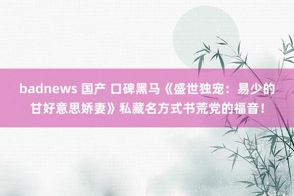 badnews 国产 口碑黑马《盛世独宠：易少的甘好意思娇妻》私藏名方式书荒党的福音！