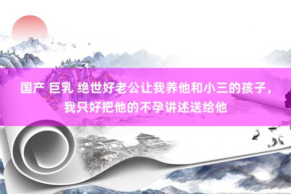 国产 巨乳 绝世好老公让我养他和小三的孩子，我只好把他的不孕讲述送给他