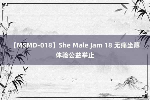 【MSMD-018】She Male Jam 18 无痛坐蓐体验公益举止