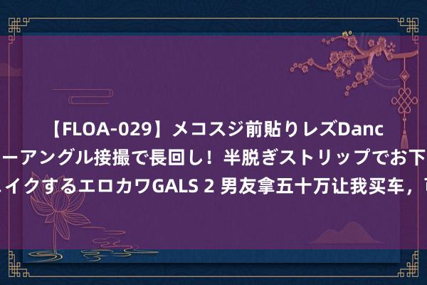 【FLOA-029】メコスジ前貼りレズDance オマ○コ喰い込みをローアングル接撮で長回し！半脱ぎストリップでお下劣にケツをシェイクするエロカワGALS 2 男友拿五十万让我买车，可每沓只消上头几张是真币，其余全是假钞