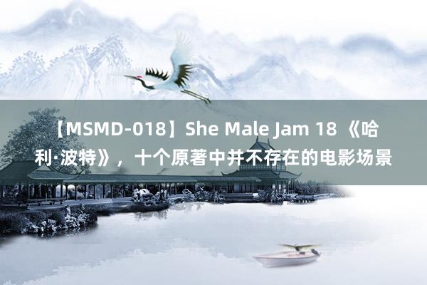 【MSMD-018】She Male Jam 18 《哈利·波特》，十个原著中并不存在的电影场景