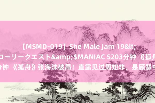 【MSMD-019】She Male Jam 19</a>2008-08-04グローリークエスト&$MANIAC S203分钟 《孤舟》张海沫破局！直露见过周知非，是顾慧中给胡之平终末退路