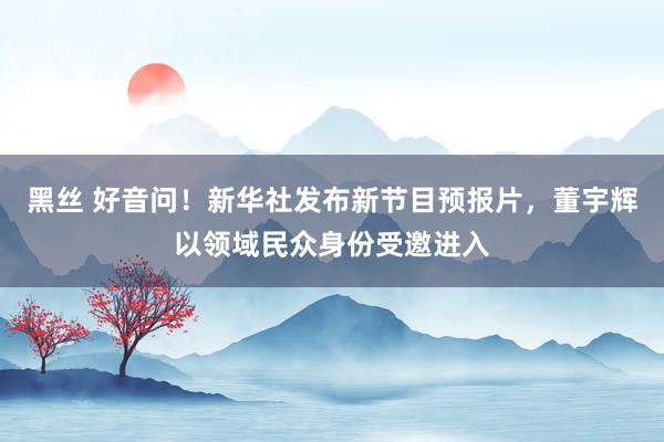 黑丝 好音问！新华社发布新节目预报片，董宇辉以领域民众身份受邀进入