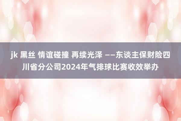 jk 黑丝 情谊碰撞 再续光泽 ——东谈主保财险四川省分公司2024年气排球比赛收效举办