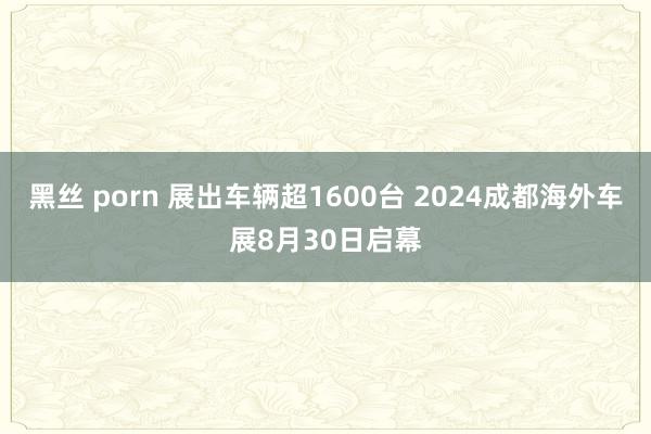 黑丝 porn 展出车辆超1600台 2024成都海外车展8月30日启幕