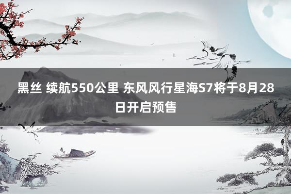 黑丝 续航550公里 东风风行星海S7将于8月28日开启预售