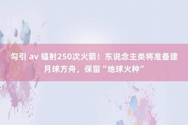 勾引 av 辐射250次火箭！东说念主类将准备建月球方舟，保留“地球火种”