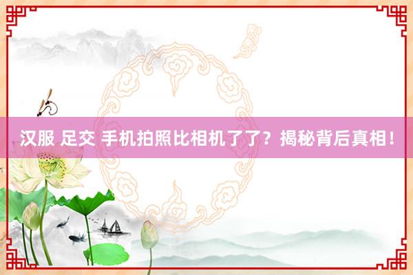 汉服 足交 手机拍照比相机了了？揭秘背后真相！