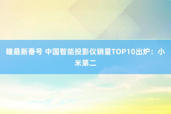 瞳最新番号 中国智能投影仪销量TOP10出炉：小米第二