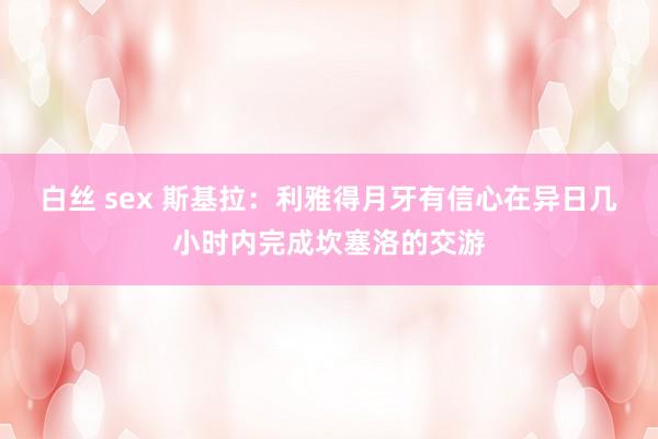 白丝 sex 斯基拉：利雅得月牙有信心在异日几小时内完成坎塞洛的交游