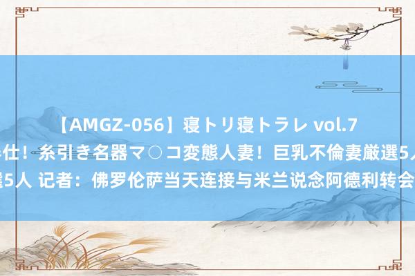 【AMGZ-056】寝トリ寝トラレ vol.7 巨乳むっちむちパイズリ奉仕！糸引き名器マ○コ変態人妻！巨乳不倫妻厳選5人 记者：佛罗伦萨当天连接与米兰说念阿德利转会，价钱存400万欧不合