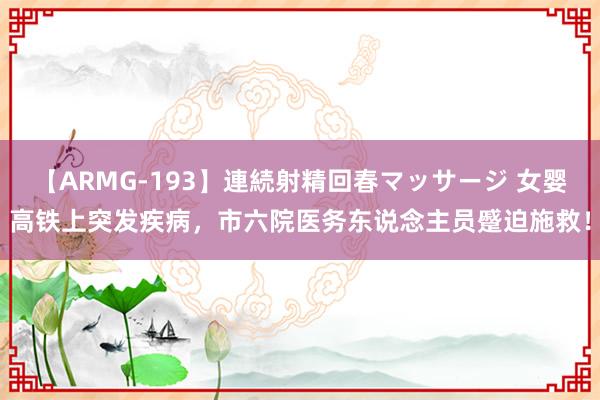 【ARMG-193】連続射精回春マッサージ 女婴高铁上突发疾病，市六院医务东说念主员蹙迫施救！