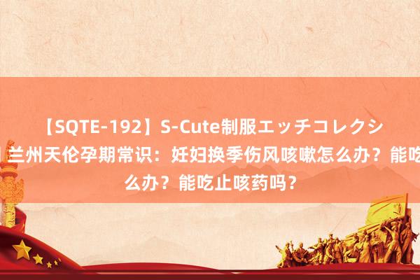 【SQTE-192】S-Cute制服エッチコレクション 8時間 兰州天伦孕期常识：妊妇换季伤风咳嗽怎么办？能吃止咳药吗？