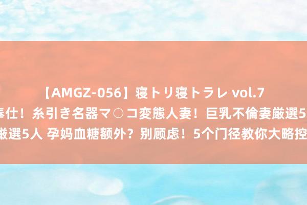 【AMGZ-056】寝トリ寝トラレ vol.7 巨乳むっちむちパイズリ奉仕！糸引き名器マ○コ変態人妻！巨乳不倫妻厳選5人 孕妈血糖额外？别顾虑！5个门径教你大略控糖，招待健康宝贝！