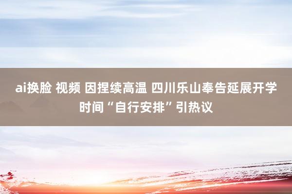 ai换脸 视频 因捏续高温 四川乐山奉告延展开学时间“自行安排”引热议