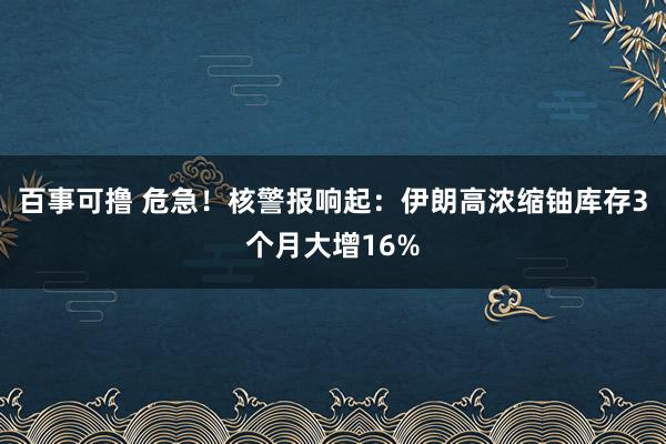 百事可撸 危急！核警报响起：伊朗高浓缩铀库存3个月大增16%