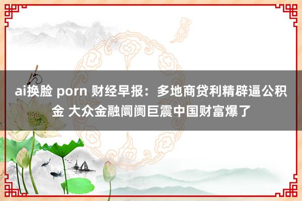 ai换脸 porn 财经早报：多地商贷利精辟逼公积金 大众金融阛阓巨震中国财富爆了