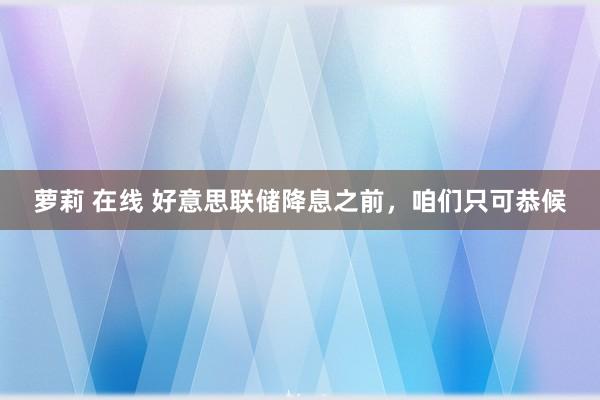 萝莉 在线 好意思联储降息之前，咱们只可恭候