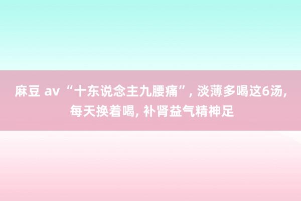 麻豆 av “十东说念主九腰痛”， 淡薄多喝这6汤， 每天换着喝， 补肾益气精神足