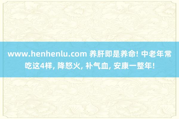 www.henhenlu.com 养肝即是养命! 中老年常吃这4样， 降怒火， 补气血， 安康一整年!