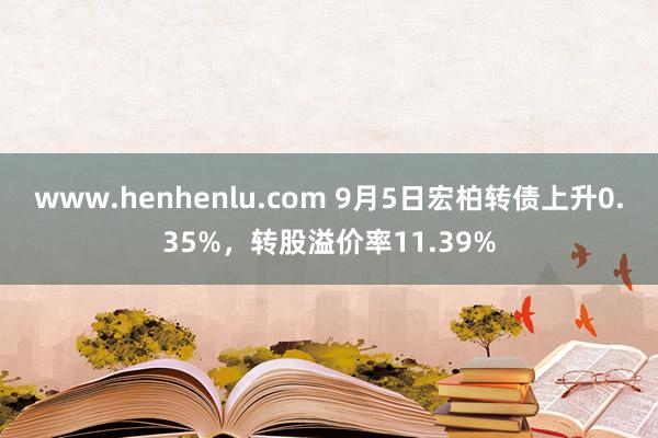 www.henhenlu.com 9月5日宏柏转债上升0.35%，转股溢价率11.39%