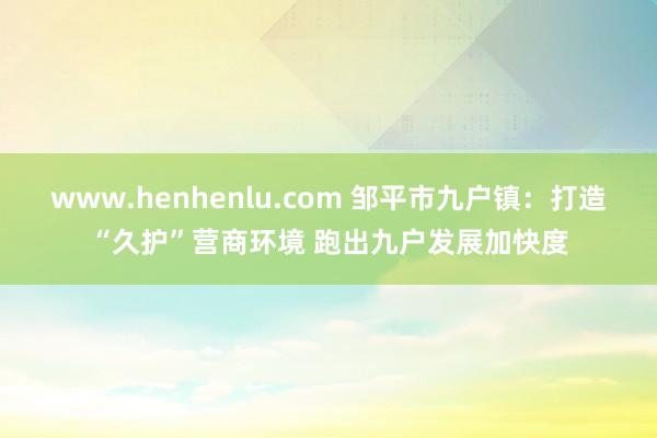 www.henhenlu.com 邹平市九户镇：打造“久护”营商环境 跑出九户发展加快度