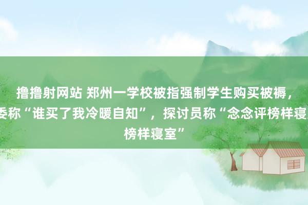 撸撸射网站 郑州一学校被指强制学生购买被褥，班委称“谁买了我冷暖自知”，探讨员称“念念评榜样寝室”