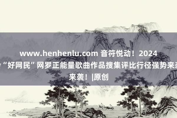 www.henhenlu.com 音符悦动！2024安徽工会“好网民”网罗正能量歌曲作品搜集评比行径强势来袭！|原创