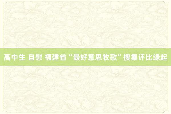 高中生 自慰 福建省“最好意思牧歌”搜集评比缘起