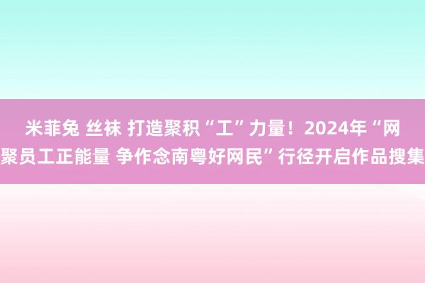 米菲兔 丝袜 打造聚积“工”力量！2024年“网聚员工正能量 争作念南粤好网民”行径开启作品搜集