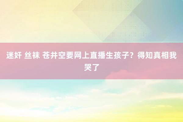 迷奸 丝袜 苍井空要网上直播生孩子？得知真相我哭了