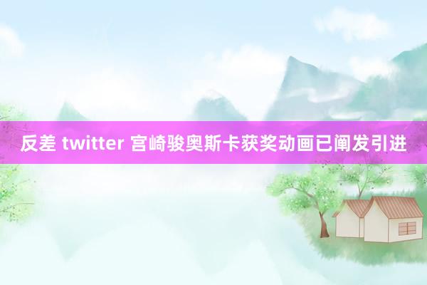 反差 twitter 宫崎骏奥斯卡获奖动画已阐发引进