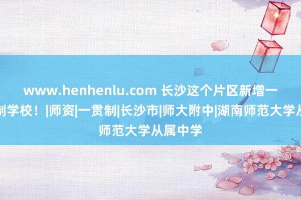 www.henhenlu.com 长沙这个片区新增一所九年制学校！|师资|一贯制|长沙市|师大附中|湖南师范大学从属中学