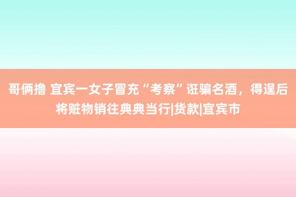 哥俩撸 宜宾一女子冒充“考察”诳骗名酒，得逞后将赃物销往典典当行|货款|宜宾市