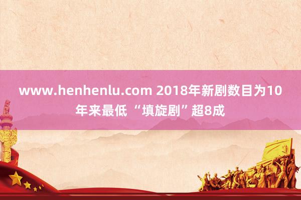 www.henhenlu.com 2018年新剧数目为10年来最低 “填旋剧”超8成