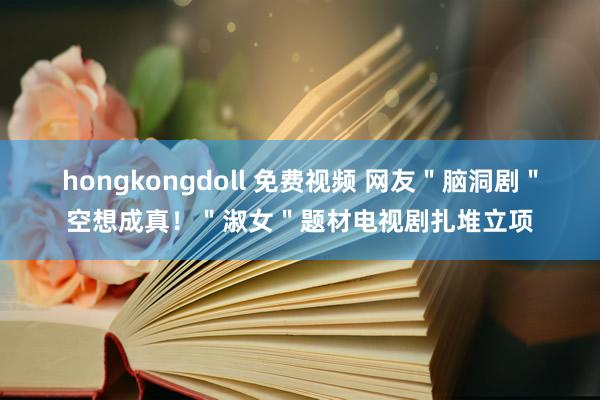 hongkongdoll 免费视频 网友＂脑洞剧＂空想成真！＂淑女＂题材电视剧扎堆立项