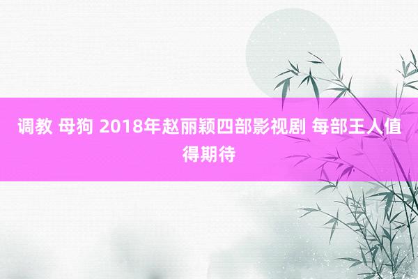 调教 母狗 2018年赵丽颖四部影视剧 每部王人值得期待