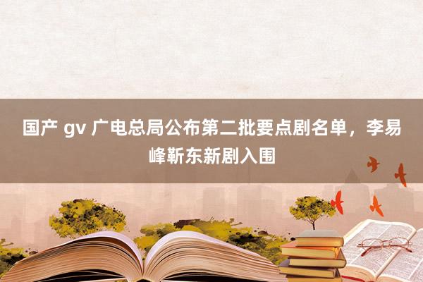 国产 gv 广电总局公布第二批要点剧名单，李易峰靳东新剧入围