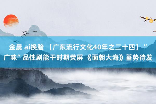 金晨 ai换脸 【广东流行文化40年之二十四】“广味”品性剧能干时期荧屏 《面朝大海》蓄势待发