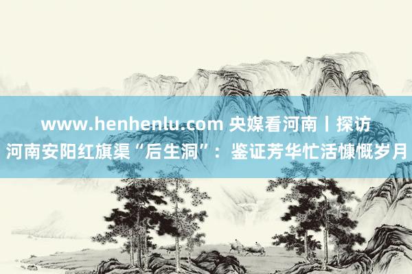 www.henhenlu.com 央媒看河南丨探访河南安阳红旗渠“后生洞”：鉴证芳华忙活慷慨岁月