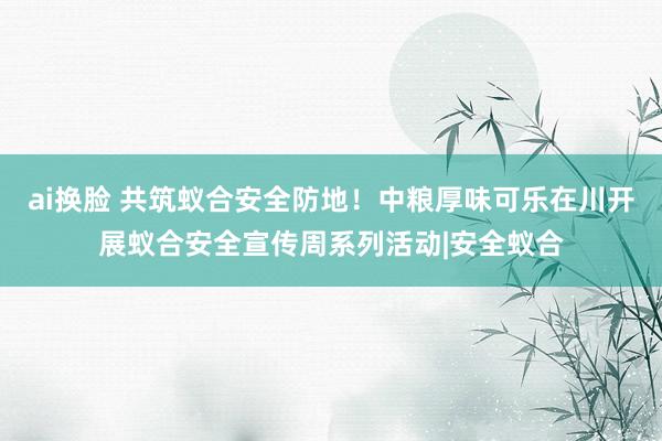 ai换脸 共筑蚁合安全防地！中粮厚味可乐在川开展蚁合安全宣传周系列活动|安全蚁合