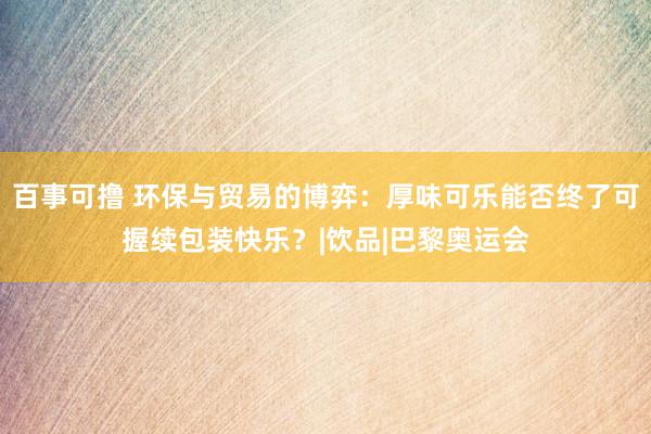 百事可撸 环保与贸易的博弈：厚味可乐能否终了可握续包装快乐？|饮品|巴黎奥运会