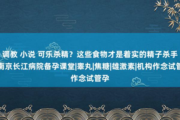 调教 小说 可乐杀精？这些食物才是着实的精子杀手！南京长江病院备孕课堂|睾丸|焦糖|雄激素|机构作念试管孕